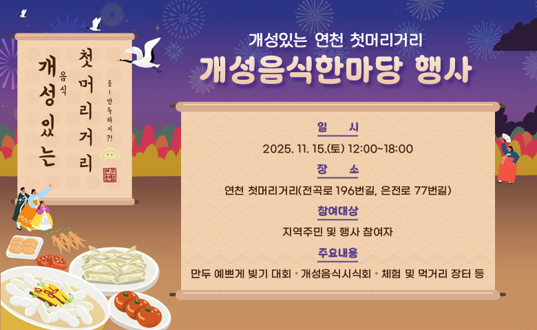 개성있는 연천 첫머리거리 개성음식 한마당
 ○ 일    시: 2025. 11. 15.(토) 12:00~18:00
 ○ 장    소: 연천 첫머리거리(전곡로 196번길, 은전로 77번길)
 ○ 참여대상: 지역주민 및 행사 참여자
 ○ 주요내용: 만두 예쁘게 빚기 대회, 개성음식시식회, 체험 및 먹거리 장터 등