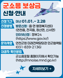 군소음보상금 신청·안내

/신청기간: 매년 01.01.~ 2.28
/신청방법: 방문신청 또는 인터넷신청
      - 방문신청: 읍·면 행정복지센터(연천읍, 전곡읍, 청산면, 신서면)
      - 인터넷신청: 정부24(https://www.gov.kr/)
/문의사항: 연천군청 미래전략담당관 민군협력팀(☎ 031-839-2136) 
/대상자 확인방법: 군소음포털 홈페이지에서 확인가능 (http://mnoise.mnd.go.kr) 

/자세히보기