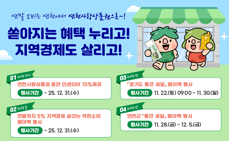 연말 소비는 연천에서 연천사랑상품원으로~!
쏟아지는 혜택 누리고! 지역경제도 살리고!
/01 혜택 하나 - 연천사랑상품권 충전 인센티브 15% 제공, 행사기간: ~25.12.31.(수)
/02 혜택 둘 - 연말까지 5% 지역경제 살리는 착한소비 페이백 행사, 행사기간: ~25.12.31.(수)
/03 혜택 셋 - 경기도 통큰 세일 페이백 행사, 행사기간: 11.22.(토) 
9:00~11.30.(일)
/04 혜택 넷 - 연천군 통큰 세일 페이백 행사, 행사기간: 11.28.(금)~12.5.(금)