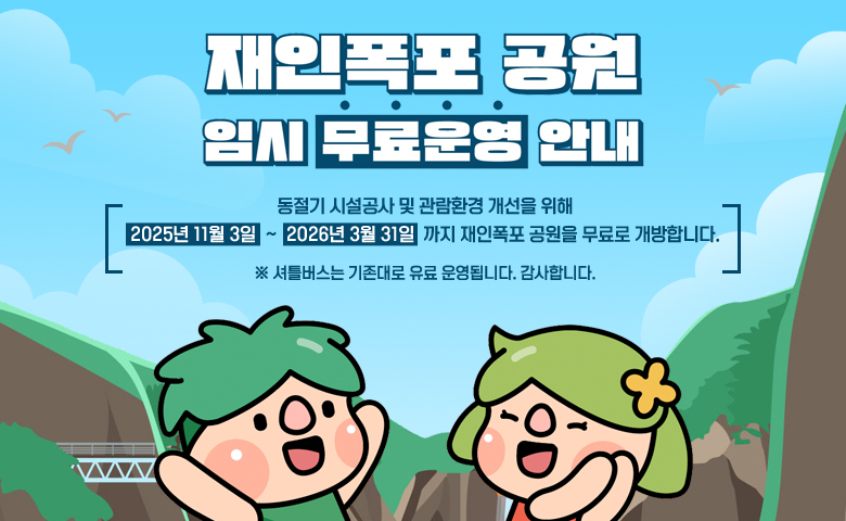 재인폭포 공원 임시 무료운영 안내
/동절기 시설공사 및 관람환경 개선을 위해
2025년 11월 3일  ~  2026년 3월 31일  까지 재인폭포 공원을 무료로 개방합니다.
/※ 셔틀버스는 기존대로 유료 운영됩니다. 감사합니다.