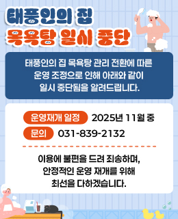 태풍인의 집 목욕탕 운영 일시 중단
/태풍인의 집 목욕탕 관리 전환에 따른 운영 조정으로 인해 아래와 같이 일시 중단됨을 알려드립니다.
-운영재개 일정: 2025년 11월 중
-문의: 031-839-2132
/이용에 불편을 드려 죄송하며, 안정적인 운영 재개를 위해 최선을 다하겠습니다.