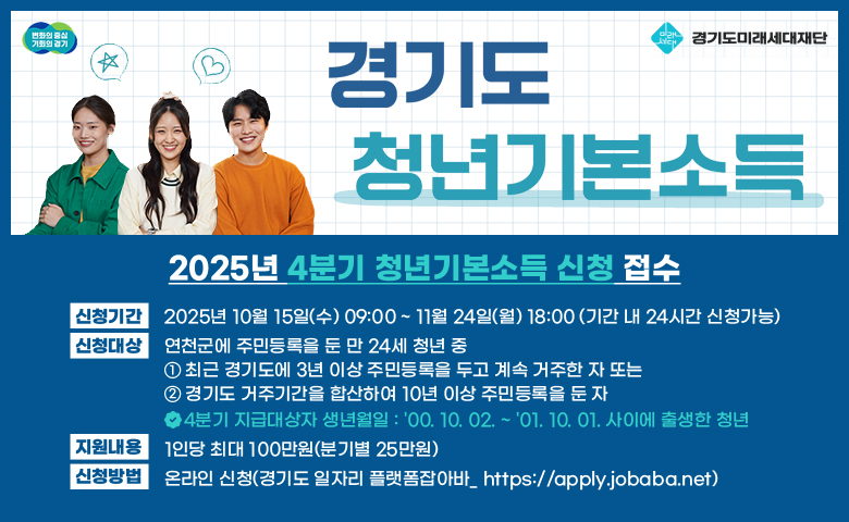 경기도 기본소득
/2025년 4분기 청년기본소득 신청 접수
/신청기간: 2025년 10월 15일(수) 09:00 ~ 11월 24일(월) 18:00 (기간 내 24시간 신청가능)
/신청대상: 연천군에 주민등록을 둔 만 24세 청년 중
               ① 최근 경기도에 3년 이상 주민등록을 두고 계속 거주한 자 또는
               ② 경기도 거주기간을 합산하여 10년 이상 주민등록을 둔 자
/4분기 지급대상자 생년월일 : '00. 10. 02. ~ '01. 10. 01. 사이에 출생한 청년
/지원내용: 1인당 최대 100만원(분기별 25만원)
/신청방법: 온라인 신청(경기도 일자리 플랫폼잡아바_ https://apply.jobaba.net)