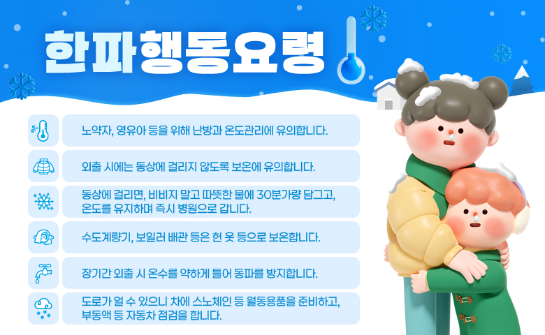 한파행동요령

/노약자, 영유아 등을 위해 난방과 온도관리에 유의합니다.
/외출 시에는 동상에 걸리지 않도록 보온에 유의합니다.
/동상에 걸리면, 비비지 말고 따뜻한 물에 30분가량 담그고, 온도를 유지하며 즉시 병원으로 갑니다.
/수도계량기, 보일러 배관 등은 헌 옷 등으로 보온합니다.
/장기간 외출 시 온수를 약하게 틀어 동파를 방지합니다.
/도로가 얼 수 있으니 차에 스노체인 등 월동용품을 준비하고, 부동액 등 자동차 점검을 합니다.