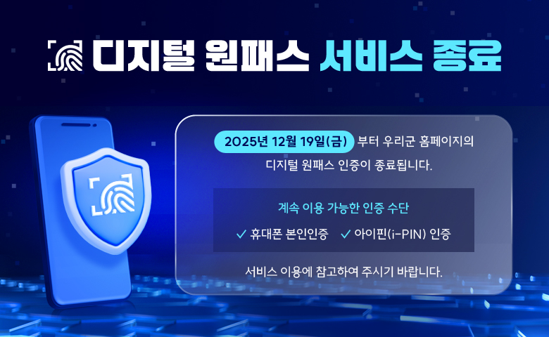 디지털 원패스 서비스 종료

/2025년 12월 19일(금)부터 우리군 홈페이지의 디지털 원패스 인증이 종료됩니다.
/계속 이용 가능한 인증 수단
✓ 휴대폰 본인인증
✓ 아이핀(i-PIN) 인증
/서비스 이용에 참고하여 주시기 바랍니다.