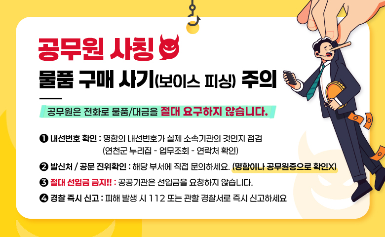 공무원 사칭
물품 구매 사기(보이스 피싱) 주의

공무원은 전화로 물품/대금을 절대 요구하지 않습니다.

1. 내선번호 확인 - 명함의 내선번호가 실제 소속기관의 것인지 점검
                          (연천군 누리집 - 업무조회 - 연락처 확인)
2. 발신처 / 공문 진위확인 - 해당 부서에 직접 문의하세요(명함이나 공무원증으로 확인X)
3. 절대 선입금 금지!! (공공기관은 선입금을 요청하지 않습니다.)
4. 경찰 즉시 신고 - 피해 발생 시 112 또는 관할 경찰서로 즉시 신고하세요